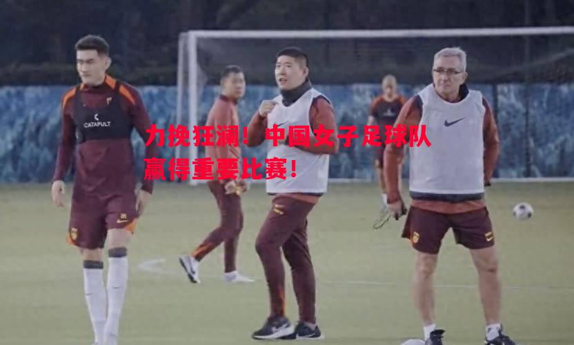 力挽狂澜！中国女子足球队赢得重要比赛！