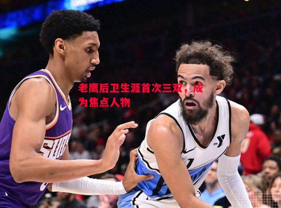 老鹰后卫生涯首次三双,成为焦点人物 老鹰后卫生涯首次三双,成为焦点人物