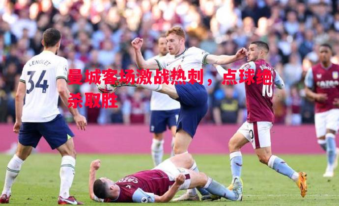 利记平台-曼城客场激战热刺，点球绝杀取胜