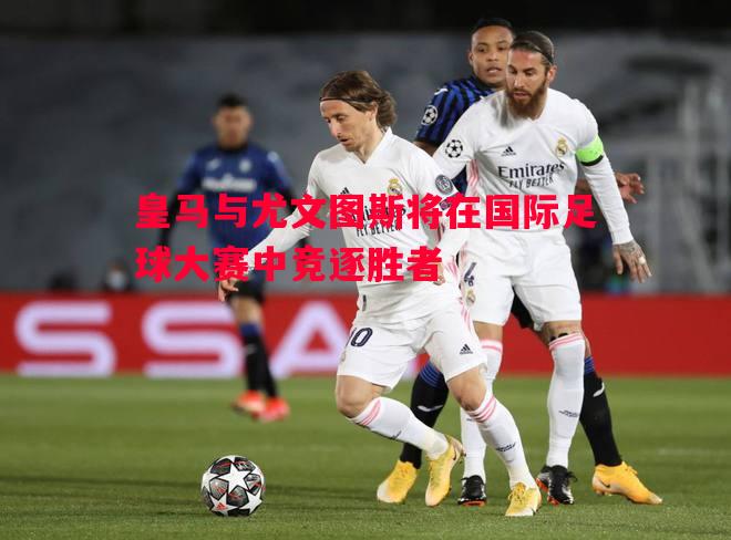 利记平台-皇马与尤文图斯将在国际足球大赛中竞逐胜者