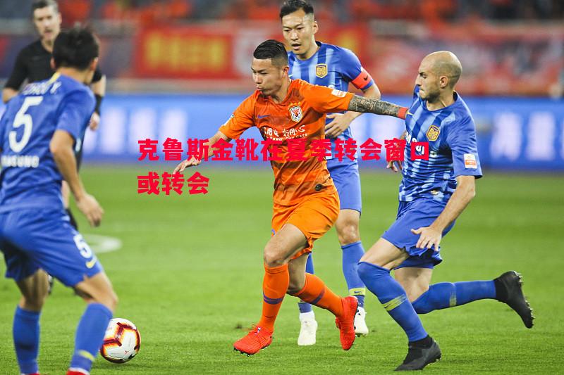 利记平台-克鲁斯金靴在夏季转会窗口或转会