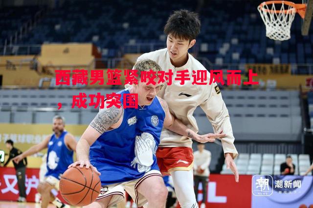 利记-西藏男篮紧咬对手迎风而上，成功突围