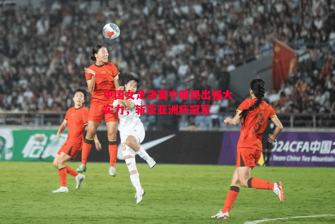 利记官网-中国女足决赛中展现出强大实力，斩获亚洲杯冠军
