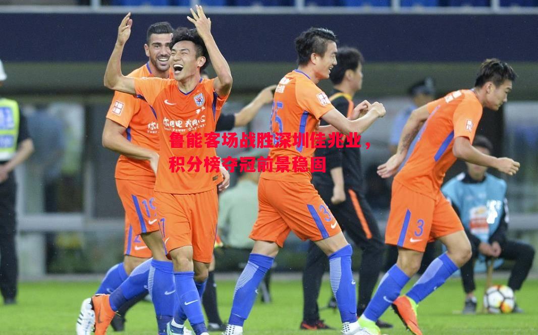 利记-鲁能客场战胜深圳佳兆业，积分榜夺冠前景稳固